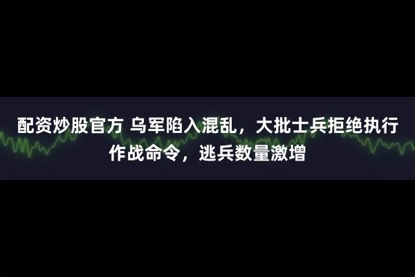 配资炒股官方 乌军陷入混乱，大批士兵拒绝执行作战命令，逃兵数量激增