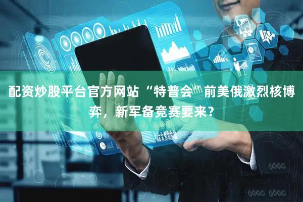 配资炒股平台官方网站 “特普会”前美俄激烈核博弈，新军备竞赛要来？