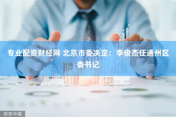 专业配资财经网 北京市委决定：李俊杰任通州区委书记
