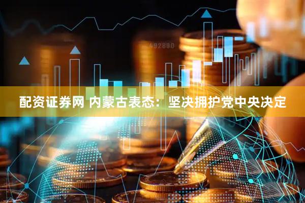 配资证券网 内蒙古表态：坚决拥护党中央决定