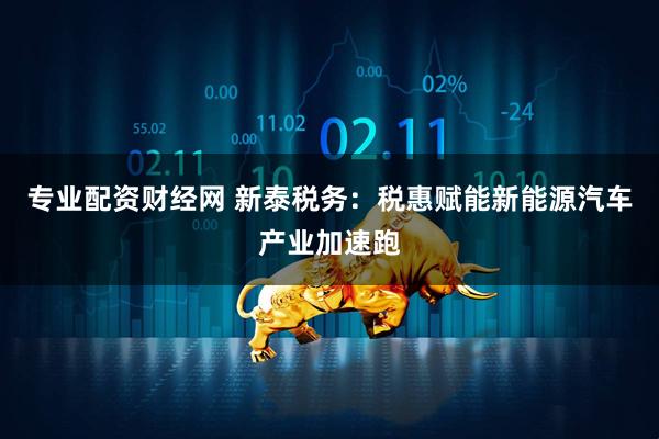 专业配资财经网 新泰税务：税惠赋能新能源汽车产业加速跑