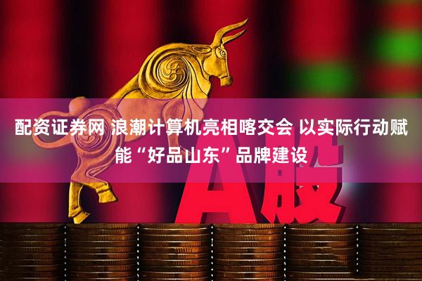 配资证券网 浪潮计算机亮相喀交会 以实际行动赋能“好品山东”品牌建设