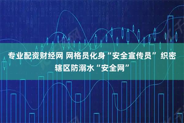 专业配资财经网 网格员化身“安全宣传员” 织密辖区防溺水“安全网”