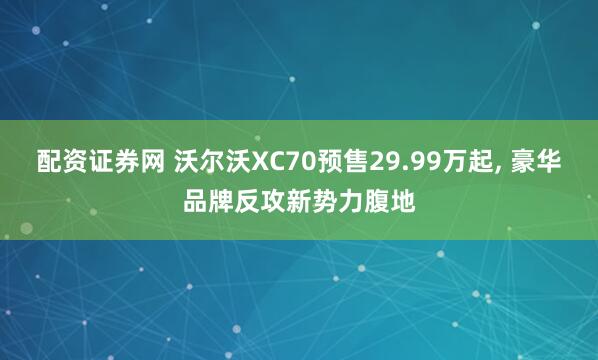 配资证券网 沃尔沃XC70预售29.99万起, 豪华品牌反攻新势力腹地