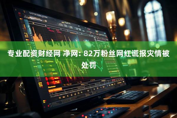 专业配资财经网 净网: 82万粉丝网红谎报灾情被处罚