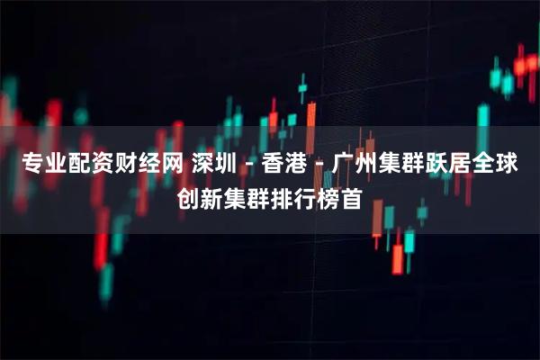 专业配资财经网 深圳－香港－广州集群跃居全球创新集群排行榜首