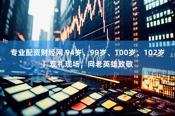 专业配资财经网 94岁、99岁、100岁、102岁！观礼现场，向老英雄致敬