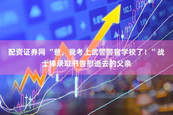 配资证券网 “爸，我考上武警警官学校了！”战士捧录取书告慰逝去的父亲
