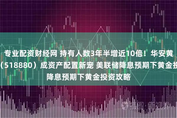 专业配资财经网 持有人数3年半增近10倍！华安黄金 ETF（518880）成资产配置新宠 美联储降息预期下黄金投资攻略