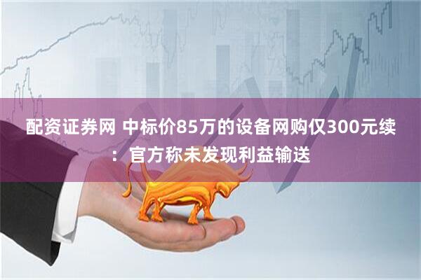 配资证券网 中标价85万的设备网购仅300元续：官方称未发现利益输送