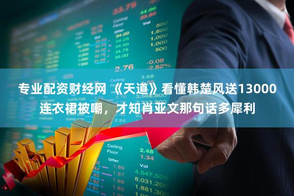 专业配资财经网 《天道》看懂韩楚风送13000连衣裙被嘲，才知肖亚文那句话多犀利