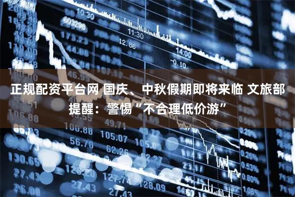 正规配资平台网 国庆、中秋假期即将来临 文旅部提醒：警惕“不合理低价游”