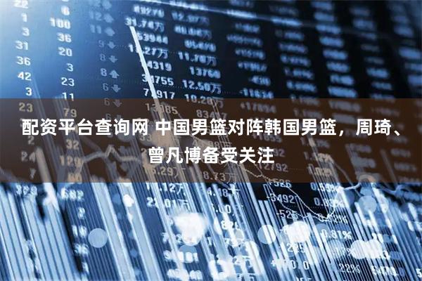 配资平台查询网 中国男篮对阵韩国男篮，周琦、曾凡博备受关注