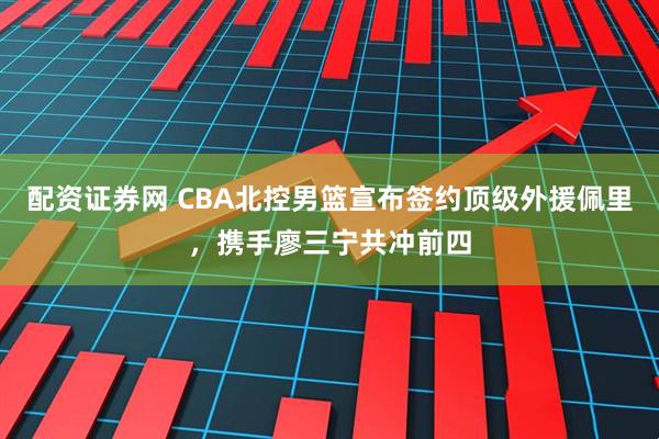 配资证券网 CBA北控男篮宣布签约顶级外援佩里，携手廖三宁共冲前四