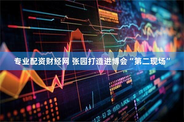 专业配资财经网 张园打造进博会“第二现场”