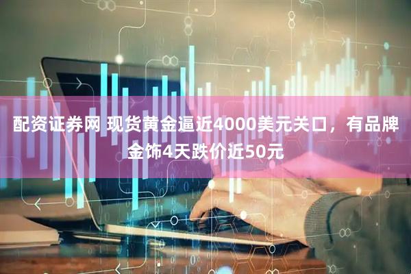 配资证券网 现货黄金逼近4000美元关口，有品牌金饰4天跌价近50元