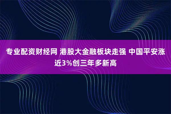 专业配资财经网 港股大金融板块走强 中国平安涨近3%创三年多新高