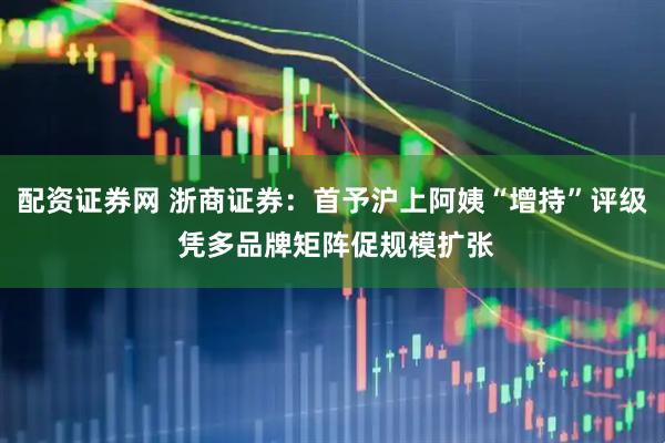 配资证券网 浙商证券：首予沪上阿姨“增持”评级 凭多品牌矩阵促规模扩张