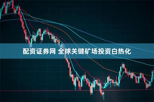 配资证券网 全球关键矿场投资白热化