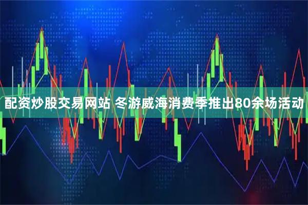 配资炒股交易网站 冬游威海消费季推出80余场活动
