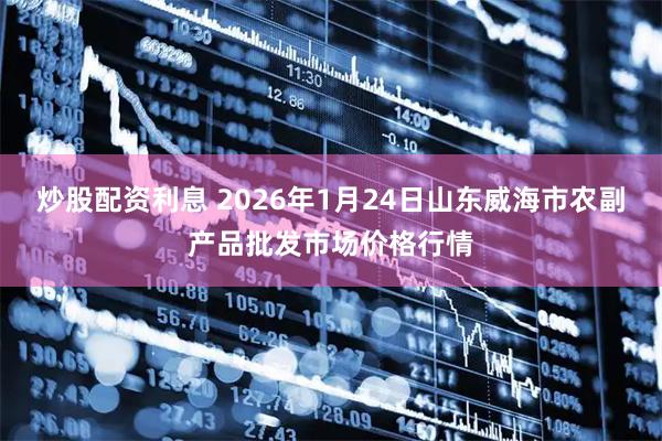 炒股配资利息 2026年1月24日山东威海市农副产品批发市场价格行情