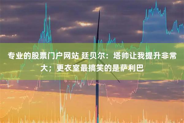 专业的股票门户网站 廷贝尔：塔帅让我提升非常大；更衣室最搞笑的是萨利巴