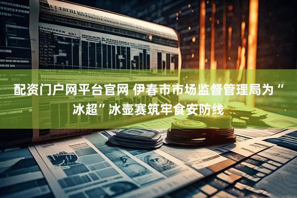 配资门户网平台官网 伊春市市场监督管理局为“冰超”冰壶赛筑牢食安防线