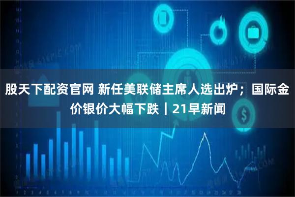 股天下配资官网 新任美联储主席人选出炉；国际金价银价大幅下跌｜21早新闻