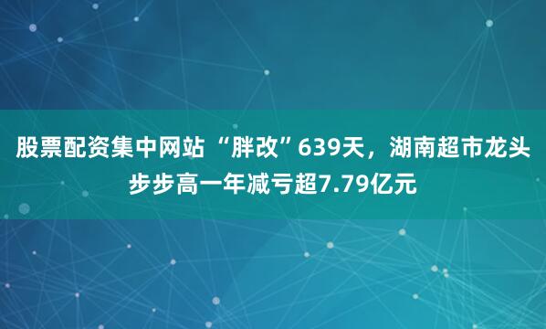 股票配资集中网站 “胖改”639天，湖南超市龙头步步高一年减亏超7.79亿元