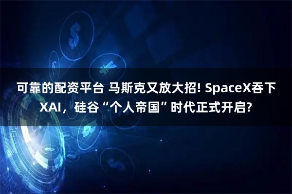 可靠的配资平台 马斯克又放大招! SpaceX吞下XAI，硅谷“个人帝国”时代正式开启?