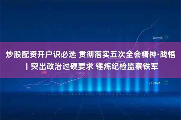 炒股配资开户识必选 贯彻落实五次全会精神·践悟丨突出政治过硬要求 锤炼纪检监察铁军