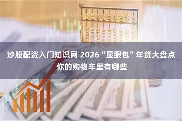 炒股配资入门知识网 2026“显眼包”年货大盘点 你的购物车里有哪些