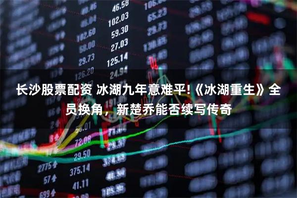 长沙股票配资 冰湖九年意难平!《冰湖重生》全员换角，新楚乔能否续写传奇