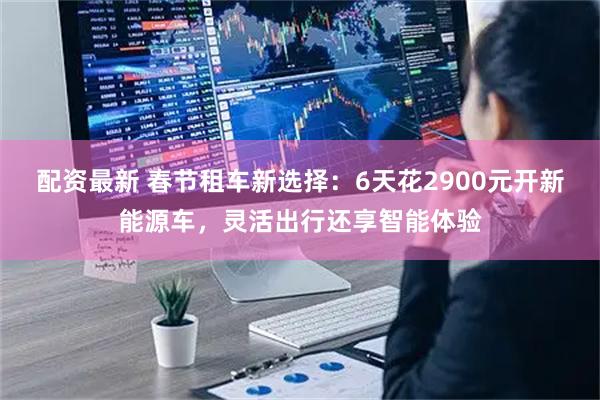 配资最新 春节租车新选择：6天花2900元开新能源车，灵活出行还享智能体验