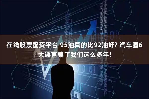 在线股票配资平台 95油真的比92油好? 汽车圈6大谣言骗了我们这么多年!