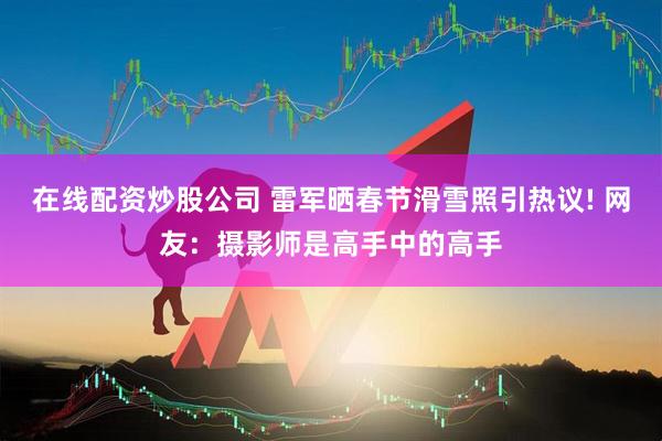 在线配资炒股公司 雷军晒春节滑雪照引热议! 网友：摄影师是高手中的高手