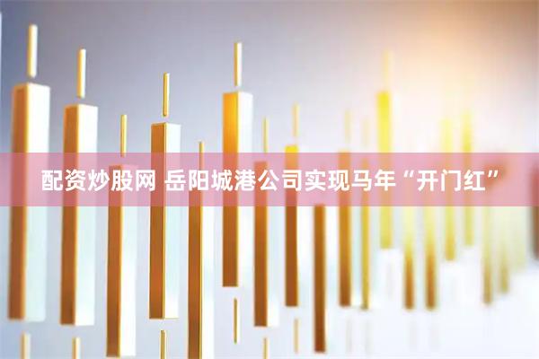 配资炒股网 岳阳城港公司实现马年“开门红”
