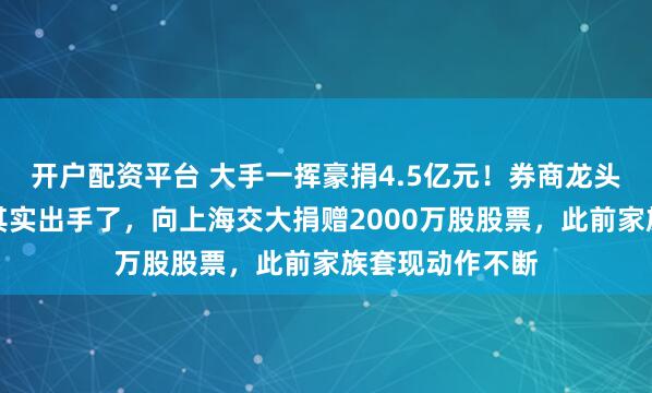 开户配资平台 大手一挥豪捐4.5亿元！券商龙头东方财富老板其实出手了，向上海交大捐赠2000万股股票，此前家族套现动作不断