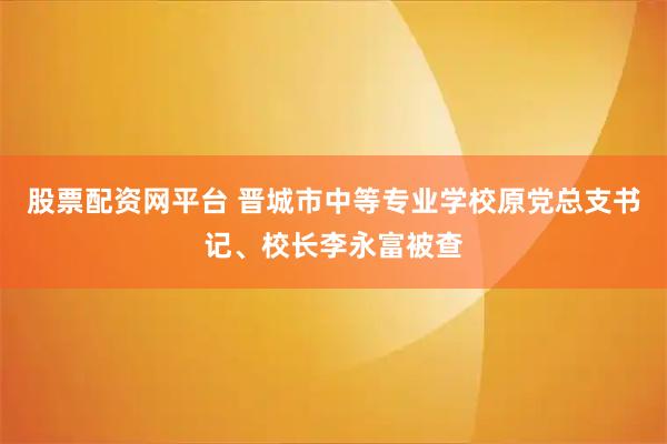 股票配资网平台 晋城市中等专业学校原党总支书记、校长李永富被查