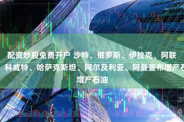 配资炒股免费开户 沙特、俄罗斯、伊拉克、阿联酋、科威特、哈萨克斯坦、阿尔及利亚、阿曼宣布增产石油