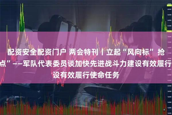 配资安全配资门户 两会特刊丨立起“风向标” 抢占“制高点”——军队代表委员谈加快先进战斗力建设有效履行使命任务