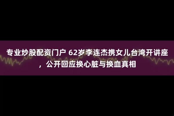 专业炒股配资门户 62岁李连杰携女儿台湾开讲座，公开回应换心脏与换血真相