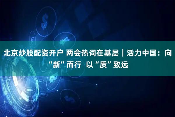 北京炒股配资开户 两会热词在基层｜活力中国：向“新”而行  以“质”致远