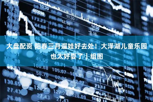 大盘配资 阳春三月遛娃好去处！大泽湖儿童乐园也太好耍了｜组图