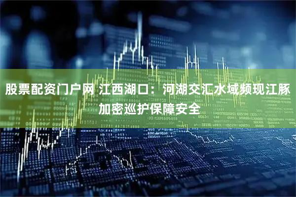 股票配资门户网 江西湖口：河湖交汇水域频现江豚 加密巡护保障安全