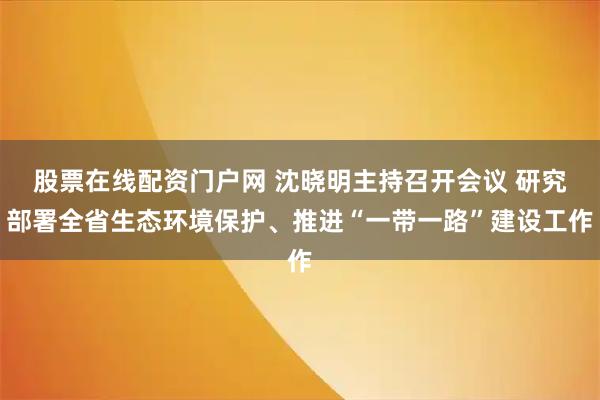 股票在线配资门户网 沈晓明主持召开会议 研究部署全省生态环境保护、推进“一带一路”建设工作
