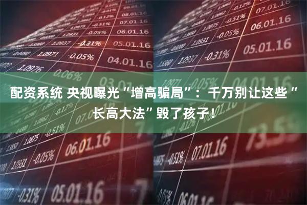 配资系统 央视曝光“增高骗局”：千万别让这些“长高大法”毁了孩子！