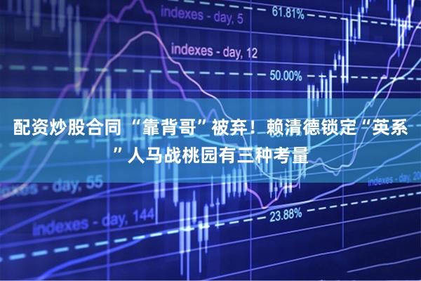 配资炒股合同 “靠背哥”被弃！赖清德锁定“英系”人马战桃园有三种考量