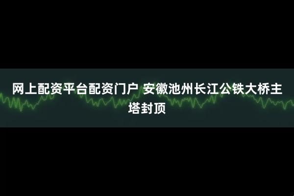 网上配资平台配资门户 安徽池州长江公铁大桥主塔封顶