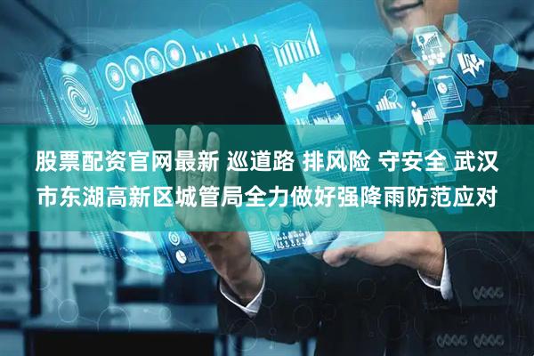 股票配资官网最新 巡道路 排风险 守安全 武汉市东湖高新区城管局全力做好强降雨防范应对